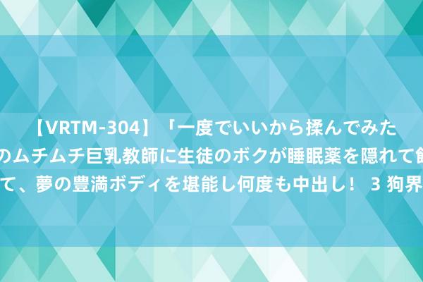 【VRTM-304】「一度でいいから揉んでみたい！」はち切れんばかりのムチムチ巨乳教師に生徒のボクが睡眠薬を隠れて飲ませて、夢の豊満ボディを堪能し何度も中出し！ 3 狗界才能第一的“边牧”，谁不可爱？