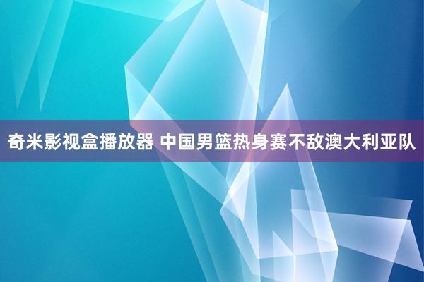 奇米影视盒播放器 中国男篮热身赛不敌澳大利亚队