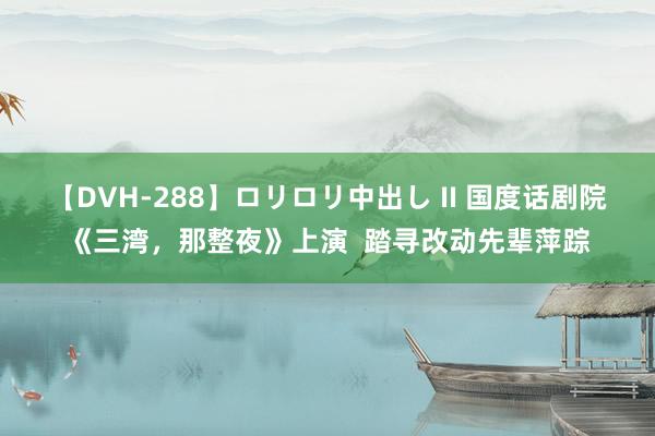 【DVH-288】ロリロリ中出し II 国度话剧院《三湾，那整夜》上演  踏寻改动先辈萍踪