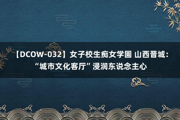 【DCOW-032】女子校生痴女学園 山西晋城：“城市文化客厅”浸润东说念主心