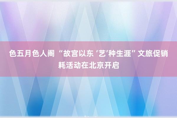 色五月色人阁 “故宫以东 ‘艺’种生涯”文旅促销耗活动在北京开启