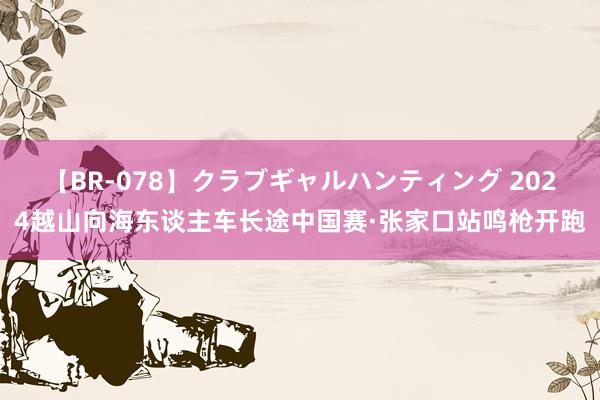 【BR-078】クラブギャルハンティング 2024越山向海东谈主车长途中国赛·张家口站鸣枪开跑