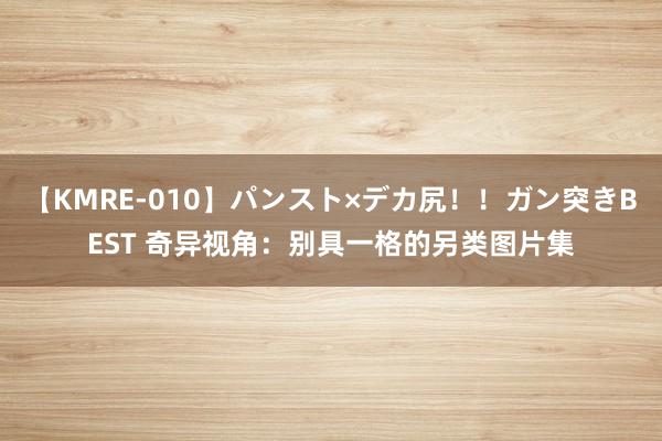 【KMRE-010】パンスト×デカ尻！！ガン突きBEST 奇异视角：别具一格的另类图片集