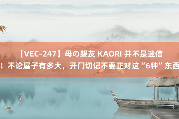 【VEC-247】母の親友 KAORI 并不是迷信！不论屋子有多大，开门切记不要正对这“6种”东西