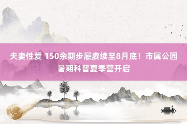 夫妻性爱 150余期步履赓续至8月底！市属公园暑期科普夏季营开启