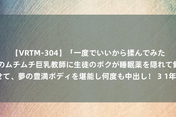 【VRTM-304】「一度でいいから揉んでみたい！」はち切れんばかりのムチムチ巨乳教師に生徒のボクが睡眠薬を隠れて飲ませて、夢の豊満ボディを堪能し何度も中出し！ 3 1年期、5年期LPR均下调10个基点