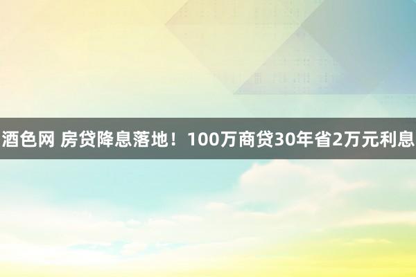 酒色网 房贷降息落地！100万商贷30年省2万元利息