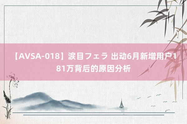 【AVSA-018】涙目フェラ 出动6月新增用户181万背后的原因分析