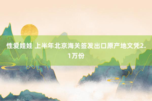 性爱娃娃 上半年北京海关签发出口原产地文凭2.1万份