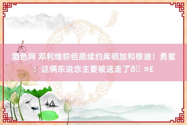 酒色网 邓利维称但愿续约库明加和穆迪！勇蜜：这俩东说念主要被送走了?