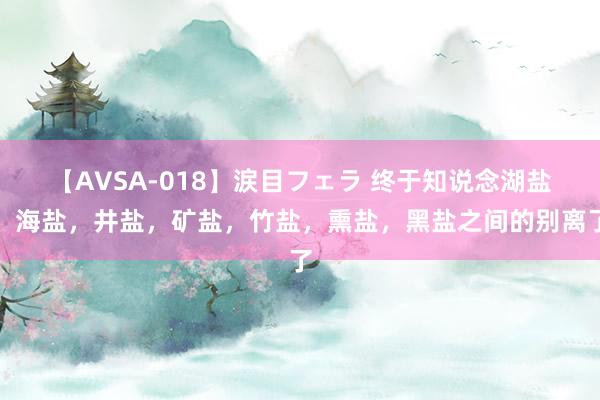 【AVSA-018】涙目フェラ 终于知说念湖盐，海盐，井盐，矿盐，竹盐，熏盐，黑盐之间的别离了