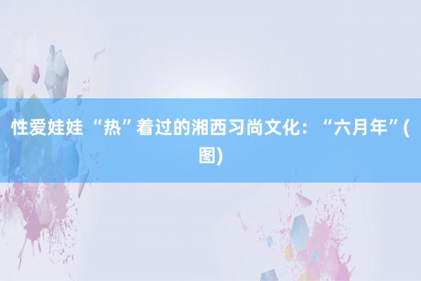 性爱娃娃 “热”着过的湘西习尚文化：“六月年”(图)