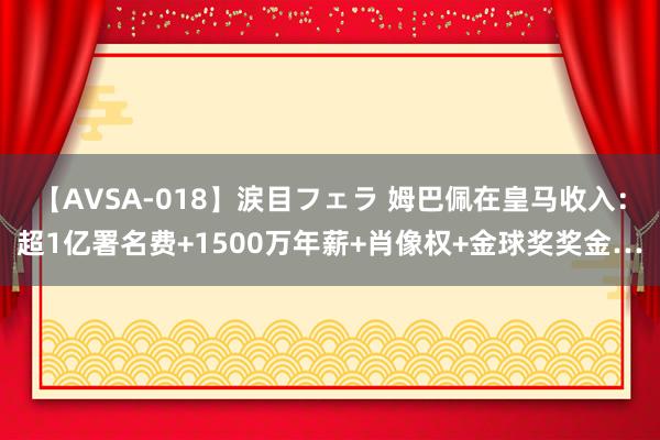 【AVSA-018】涙目フェラ 姆巴佩在皇马收入：超1亿署名费+1500万年薪+肖像权+金球奖奖金…