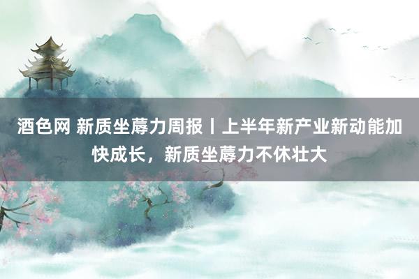 酒色网 新质坐蓐力周报丨上半年新产业新动能加快成长，新质坐蓐力不休壮大