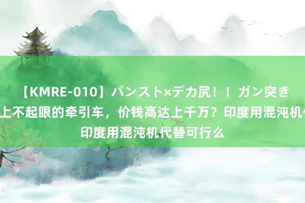 【KMRE-010】パンスト×デカ尻！！ガン突きBEST 航母上不起眼的牵引车，价钱高达上千万？印度用混沌机代替可行么