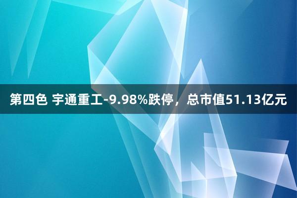 第四色 宇通重工-9.98%跌停，总市值51.13亿元