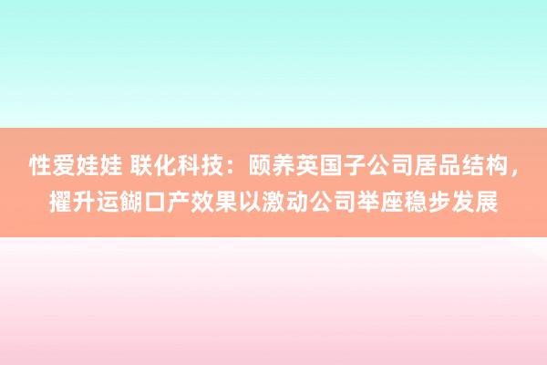 性爱娃娃 联化科技：颐养英国子公司居品结构，擢升运餬口产效果以激动公司举座稳步发展