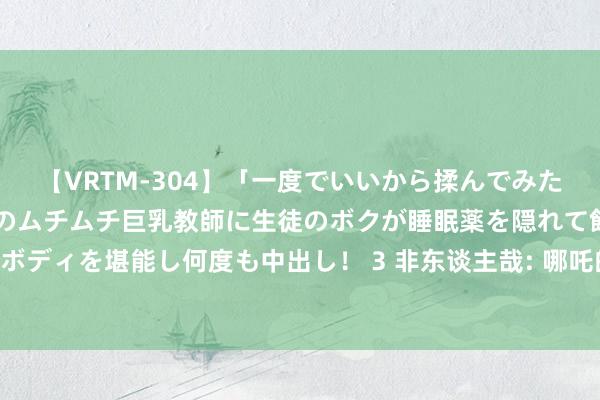 【VRTM-304】「一度でいいから揉んでみたい！」はち切れんばかりのムチムチ巨乳教師に生徒のボクが睡眠薬を隠れて飲ませて、夢の豊満ボディを堪能し何度も中出し！ 3 非东谈主哉: 哪吒的玩物箱是火器库， 火尖枪也在， 九月误碰绣球而变身