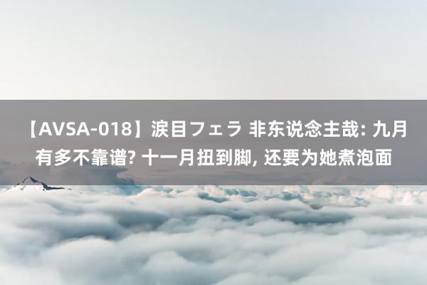 【AVSA-018】涙目フェラ 非东说念主哉: 九月有多不靠谱? 十一月扭到脚， 还要为她煮泡面