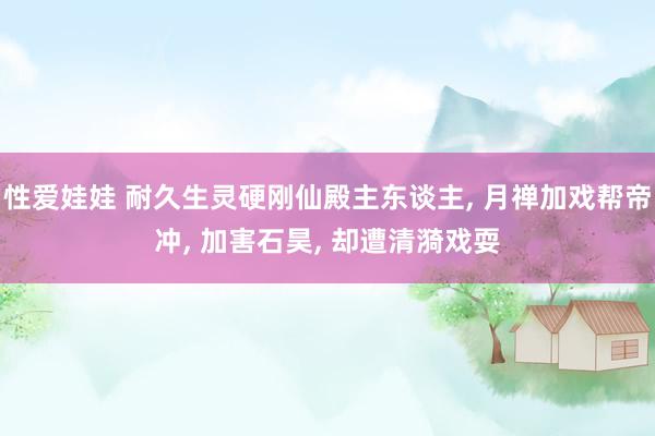 性爱娃娃 耐久生灵硬刚仙殿主东谈主， 月禅加戏帮帝冲， 加害石昊， 却遭清漪戏耍