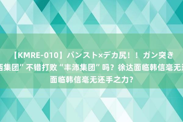 【KMRE-010】パンスト×デカ尻！！ガン突きBEST 淮西集团”不错打败“丰沛集团”吗？徐达面临韩信毫无还手之力？