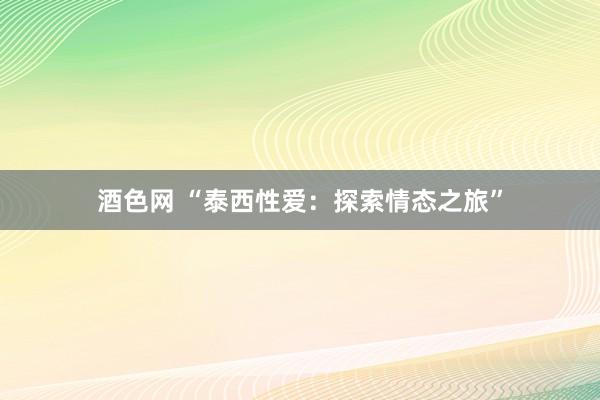 酒色网 “泰西性爱：探索情态之旅”