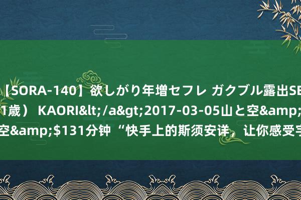 【SORA-140】欲しがり年増セフレ ガクブル露出SEX かおりサン（41歳） KAORI</a>2017-03-05山と空&$131分钟 “快手上的斯须安详，让你感受宇宙的好意思好！”