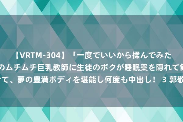 【VRTM-304】「一度でいいから揉んでみたい！」はち切れんばかりのムチムチ巨乳教師に生徒のボクが睡眠薬を隠れて飲ませて、夢の豊満ボディを堪能し何度も中出し！ 3 郭敬明的确很会拍‼️的确好意思炸