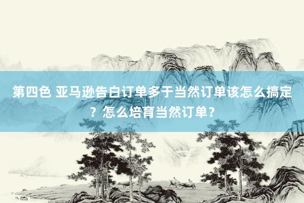 第四色 亚马逊告白订单多于当然订单该怎么搞定？怎么培育当然订单？