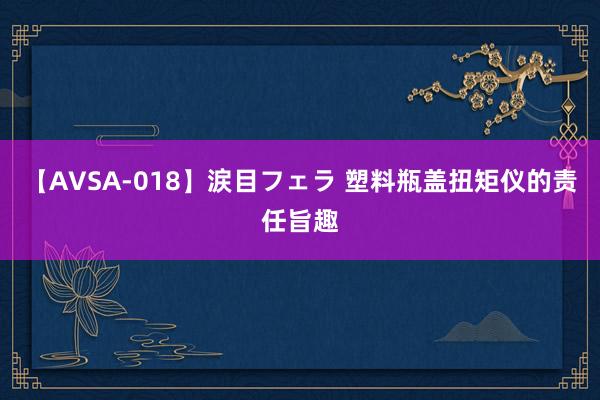 【AVSA-018】涙目フェラ 塑料瓶盖扭矩仪的责任旨趣