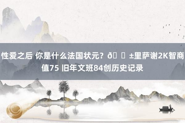 性爱之后 你是什么法国状元？?里萨谢2K智商值75 旧年文班84创历史记录