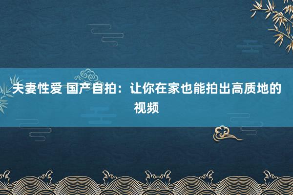 夫妻性爱 国产自拍：让你在家也能拍出高质地的视频