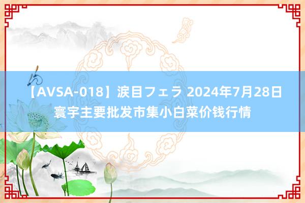 【AVSA-018】涙目フェラ 2024年7月28日寰宇主要批发市集小白菜价钱行情