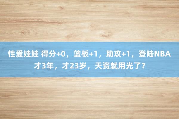 性爱娃娃 得分+0，篮板+1，助攻+1，登陆NBA才3年，才23岁，天资就用光了？