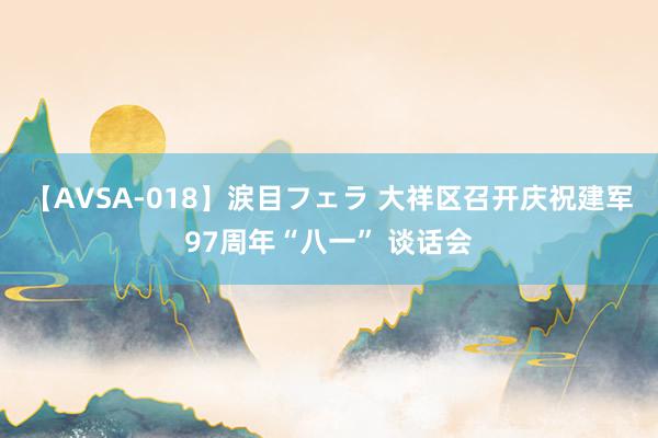 【AVSA-018】涙目フェラ 大祥区召开庆祝建军97周年“八一” 谈话会