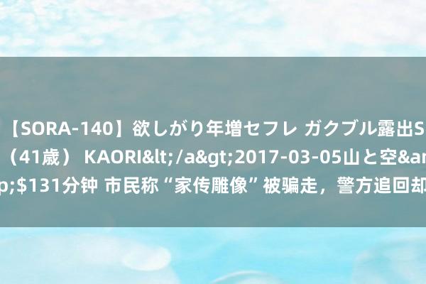 【SORA-140】欲しがり年増セフレ ガクブル露出SEX かおりサン（41歳） KAORI</a>2017-03-05山と空&$131分钟 市民称“家传雕像”被骗走，警方追回却交代博物馆？当地多方回话