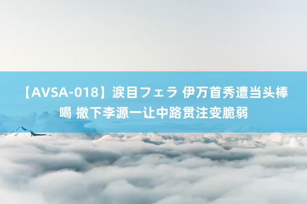 【AVSA-018】涙目フェラ 伊万首秀遭当头棒喝 撤下李源一让中路贯注变脆弱