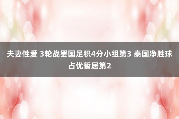 夫妻性爱 3轮战罢国足积4分小组第3 泰国净胜球占优暂居第2