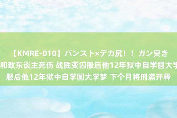 【KMRE-010】パンスト×デカ尻！！ガン突きBEST 准大学生聚众讲和致东谈主死伤 战胜变囚服后他12年狱中自学圆大学梦 下个月将刑满开释