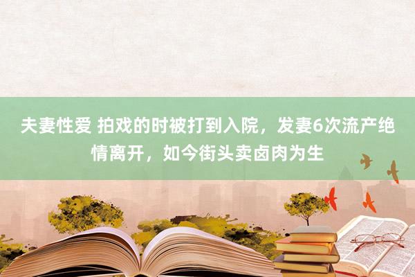 夫妻性爱 拍戏的时被打到入院，发妻6次流产绝情离开，如今街头卖卤肉为生