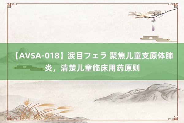 【AVSA-018】涙目フェラ 聚焦儿童支原体肺炎，清楚儿童临床用药原则