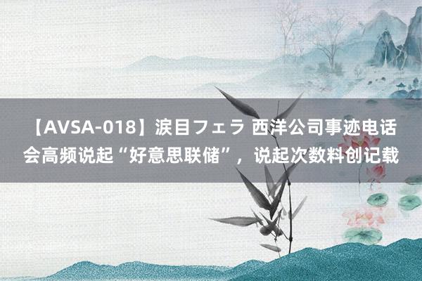 【AVSA-018】涙目フェラ 西洋公司事迹电话会高频说起“好意思联储”，说起次数料创记载