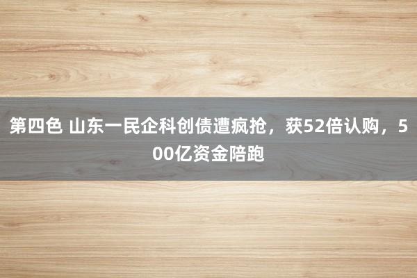 第四色 山东一民企科创债遭疯抢，获52倍认购，500亿资金陪跑