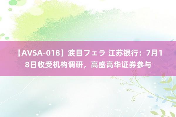 【AVSA-018】涙目フェラ 江苏银行：7月18日收受机构调研，高盛高华证券参与