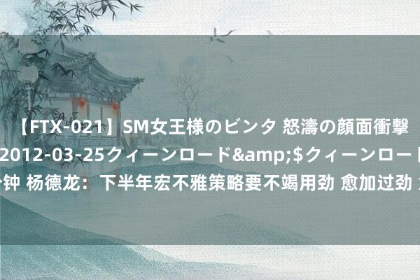 【FTX-021】SM女王様のビンタ 怒濤の顔面衝撃3時間</a>2012-03-25クィーンロード&$クィーンロード189分钟 杨德龙：下半年宏不雅策略要不竭用劲 愈加过劲 意味着稳增长策略束缚加码 | 立方人人谈