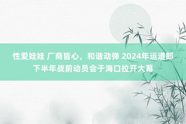 性爱娃娃 厂商皆心，和谐动弹 2024年运道郎下半年战前动员会于海口拉开大幕