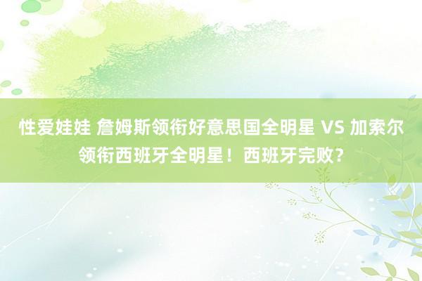 性爱娃娃 詹姆斯领衔好意思国全明星 VS 加索尔领衔西班牙全明星！西班牙完败？