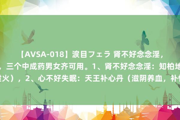 【AVSA-018】涙目フェラ 肾不好念念淫，心不好失眠，肝不很多屁，三个中成药男女齐可用。1、肾不好念念淫：知柏地黄丸（柔润肾阴，清降虚火），2、心不好失眠：天王补心丹（滋阴养血，补快慰神），3、肝不很多屁：柴胡舒肝丸（疏肝理气）