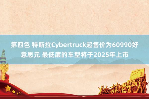 第四色 特斯拉Cybertruck起售价为60990好意思元 最低廉的车型将于2025年上市