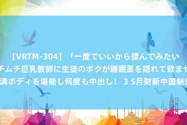 【VRTM-304】「一度でいいから揉んでみたい！」はち切れんばかりのムチムチ巨乳教師に生徒のボクが睡眠薬を隠れて飲ませて、夢の豊満ボディを堪能し何度も中出し！ 3 5月财新中国制造业PMI升至51.7 为2022年7月来最高